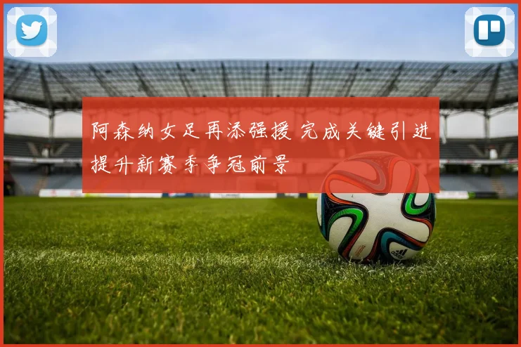 阿森纳女足再添强援 完成关键引进提升新赛季争冠前景